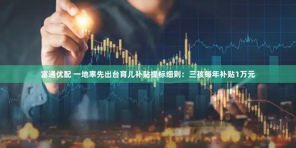 富通优配 一地率先出台育儿补贴提标细则：三孩每年补贴1万元