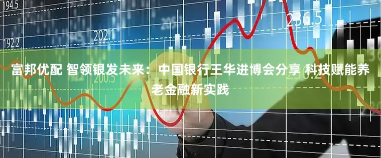 富邦优配 智领银发未来：中国银行王华进博会分享 科技赋能养老金融新实践