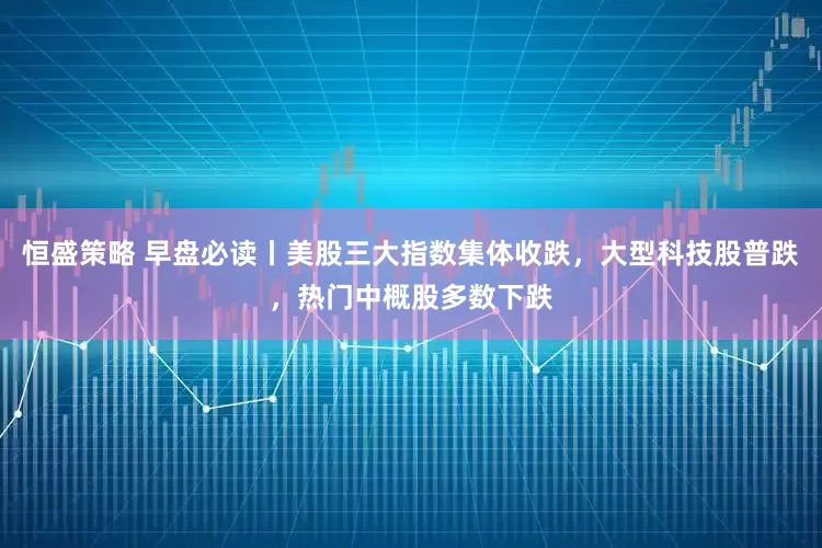 恒盛策略 早盘必读丨美股三大指数集体收跌，大型科技股普跌，热门中概股多数下跌